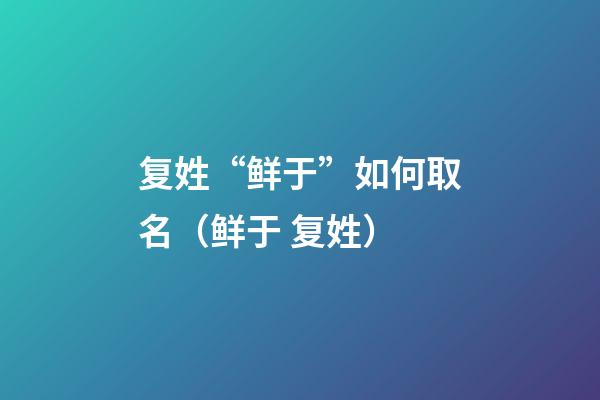 复姓“鲜于”如何取名（鲜于 复姓）